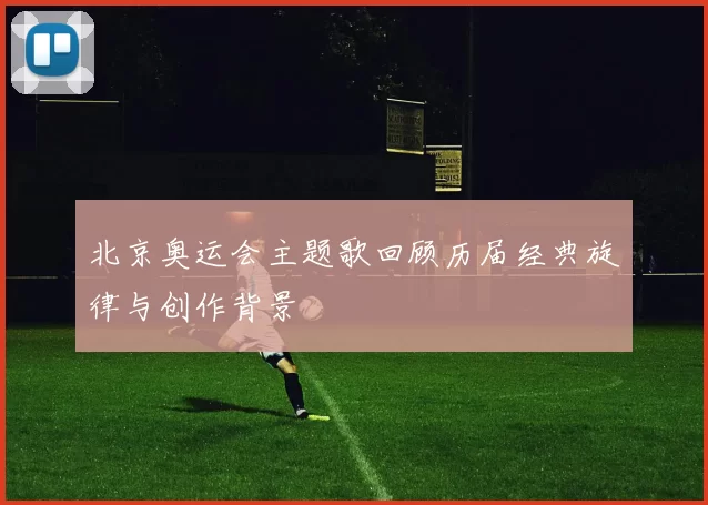 北京奥运会主题歌回顾历届经典旋律与创作背景