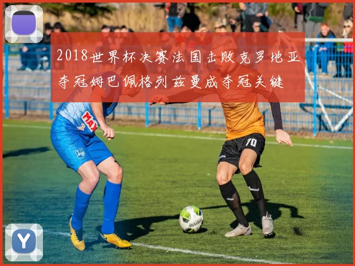 2018世界杯决赛法国击败克罗地亚夺冠姆巴佩格列兹曼成夺冠关键