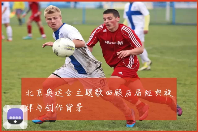 北京奥运会主题歌回顾历届经典旋律与创作背景