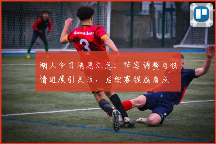 湖人今日消息汇总：阵容调整与伤情进展引关注，后续赛程成看点