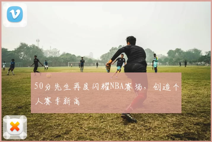 50分先生再度闪耀NBA赛场，创造个人赛季新高