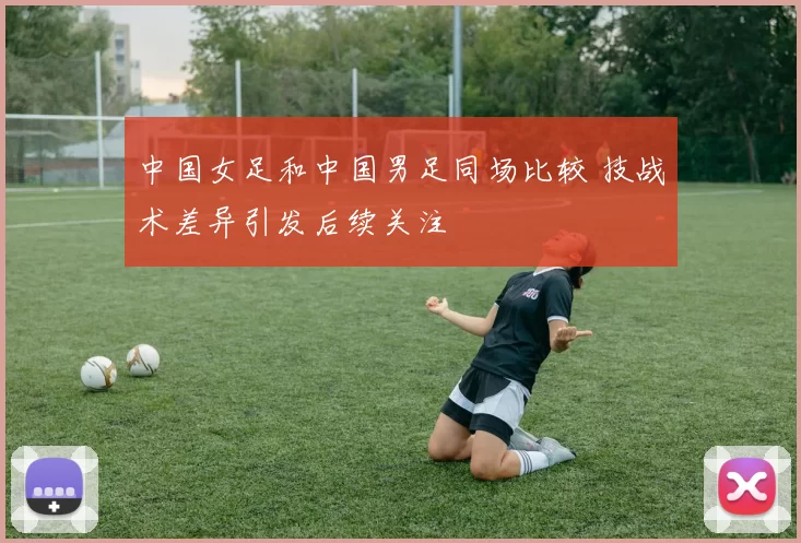 中国女足和中国男足同场比较 技战术差异引发后续关注