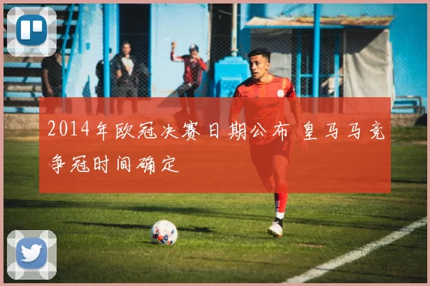 2014年欧冠决赛日期公布 皇马马竞争冠时间确定
