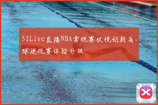 51Live直播NBA常规赛收视创新高，球迷观赛体验升级