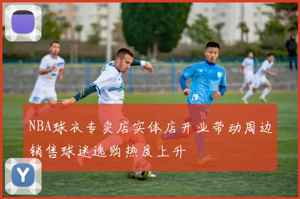NBA球衣专卖店实体店开业带动周边销售球迷选购热度上升