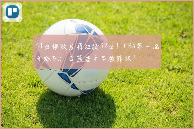 51分惨败后再狂输52分！CBA第一混子球队：辽篮苦主恐被降级？