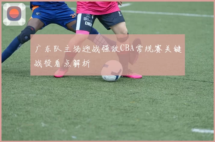 广东队主场迎战强敌CBA常规赛关键战役看点解析