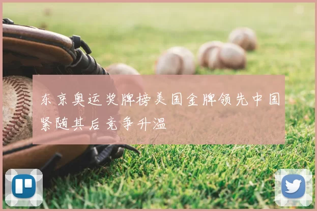 东京奥运奖牌榜美国金牌领先中国紧随其后竞争升温