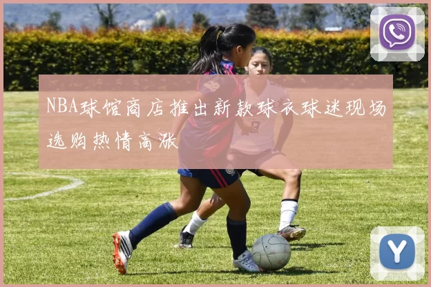 NBA球馆商店推出新款球衣球迷现场选购热情高涨